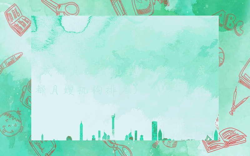 成都月嫂育儿嫂公司 (成都月嫂机构排名)